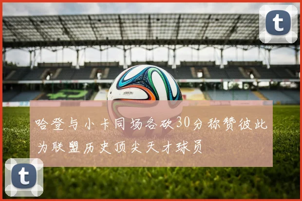 哈登与小卡同场各砍30分称赞彼此为联盟历史顶尖天才球员