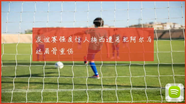 友谊赛强度惊人梅西遭恶犯阿尔马达眉骨重伤