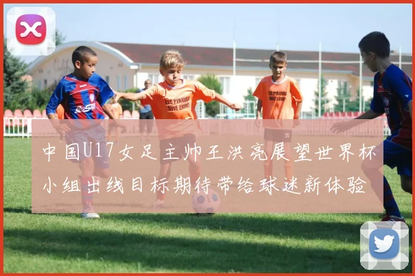 中国U17女足主帅王洪亮展望世界杯小组出线目标期待带给球迷新体验
