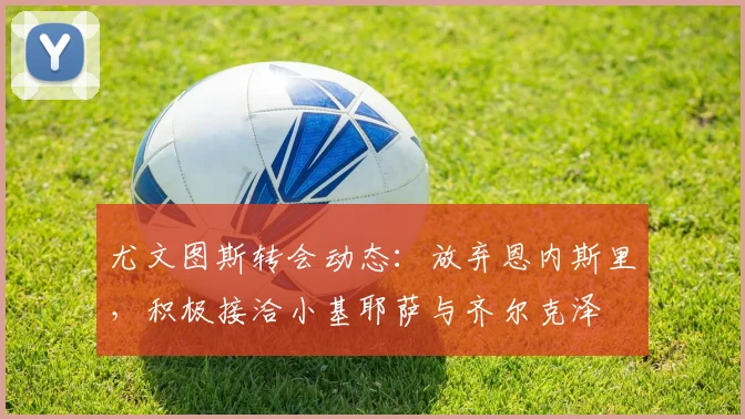 尤文图斯转会动态：放弃恩内斯里，积极接洽小基耶萨与齐尔克泽