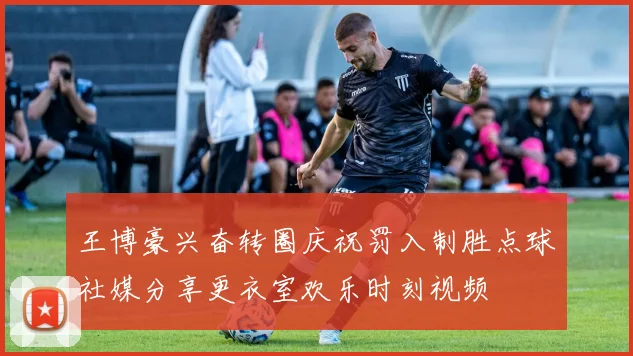 王博豪兴奋转圈庆祝罚入制胜点球社媒分享更衣室欢乐时刻视频