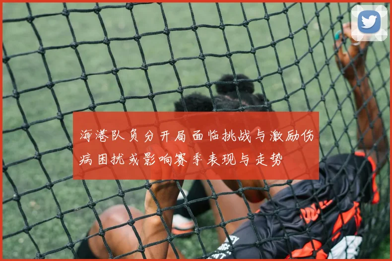 海港队负分开局面临挑战与激励伤病困扰或影响赛季表现与走势