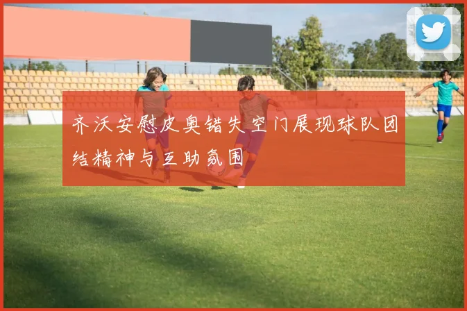 齐沃安慰皮奥错失空门展现球队团结精神与互助氛围