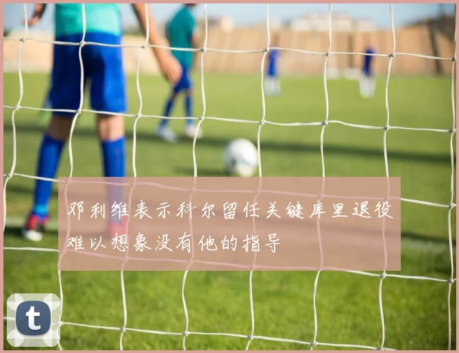 邓利维表示科尔留任关键库里退役难以想象没有他的指导