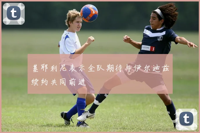基耶利尼表示全队期待与伊尔迪兹续约共同前进