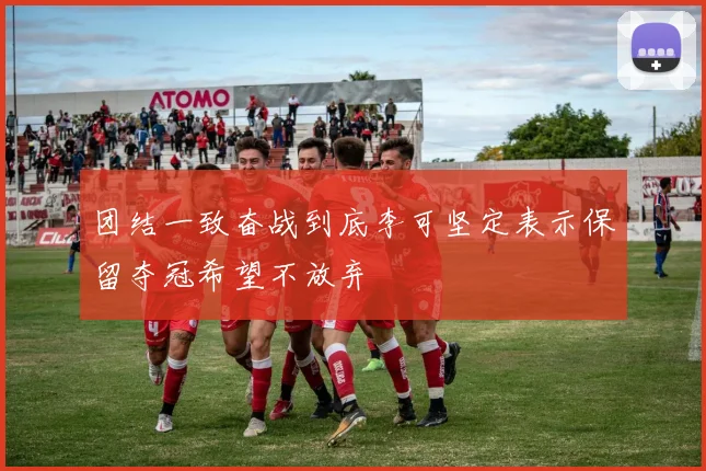 团结一致奋战到底李可坚定表示保留夺冠希望不放弃