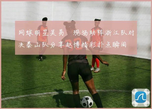 网球明星吴易昺现场助阵浙江队对决泰山队分享赵博精彩扑点瞬间