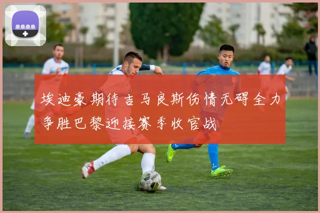 埃迪豪期待吉马良斯伤情无碍全力争胜巴黎迎接赛季收官战