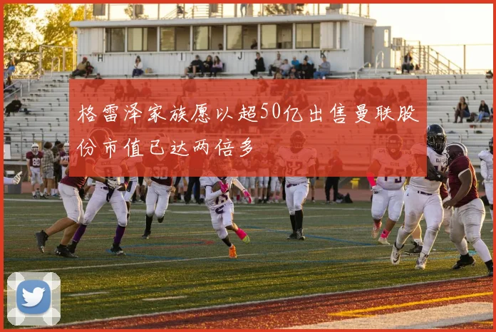 格雷泽家族愿以超50亿出售曼联股份市值已达两倍多